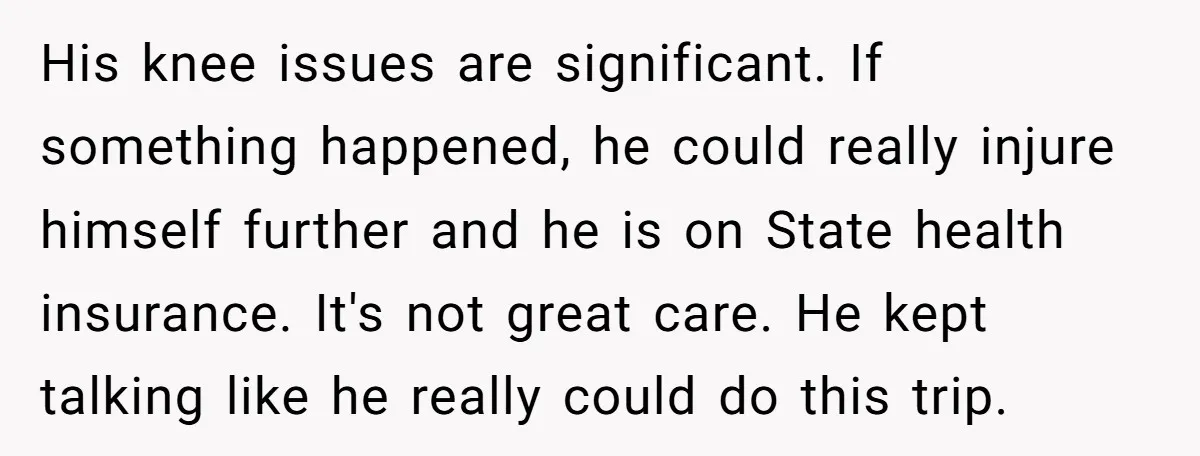 His knee issues are significant. If something happened, he could really injure himself further and he is on State health insurance. It's not great care. He kept talking like he...