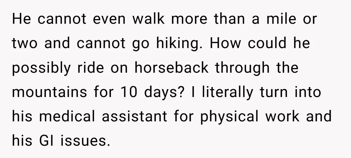 He cannot even walk more than a mile or two and cannot go hiking. How could he possibly ride on horseback through the mountains for 10 days? I literally turn...