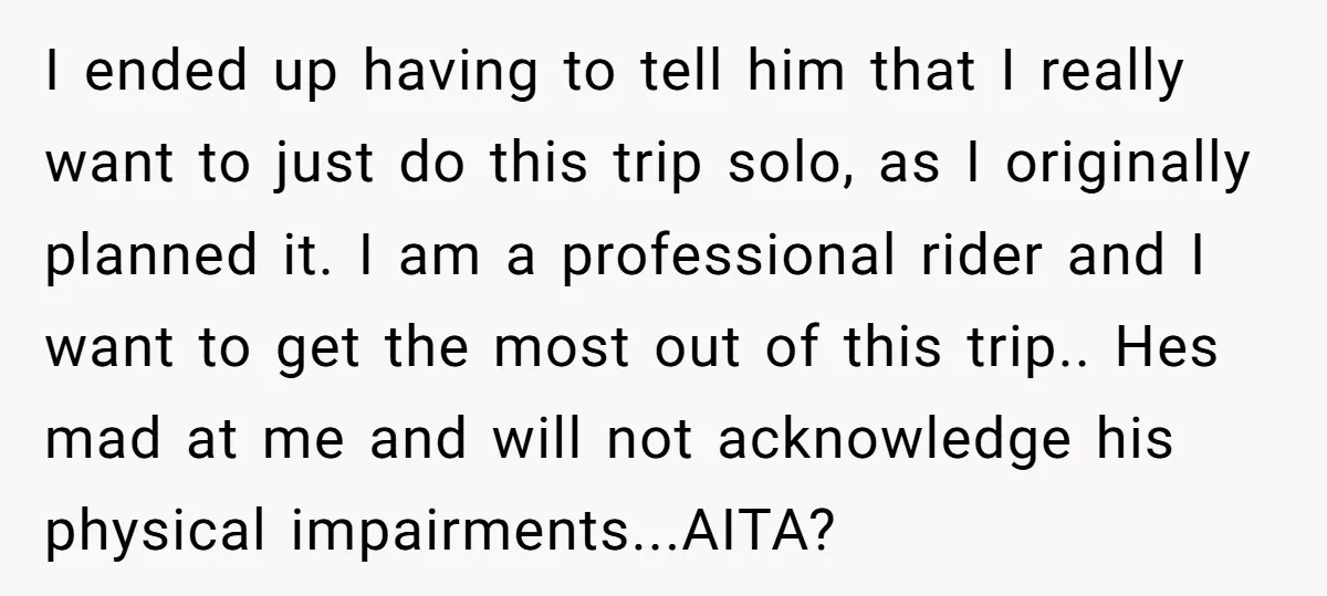I ended up having to tell him that I really want to just do this trip solo, as I originally planned it. I am a professional rider and I want...