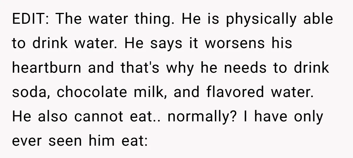 EDIT: The water thing. He is physically able to drink water. He says it worsens his heartburn and that's why he needs to drink soda, chocolate milk, and flavored water....