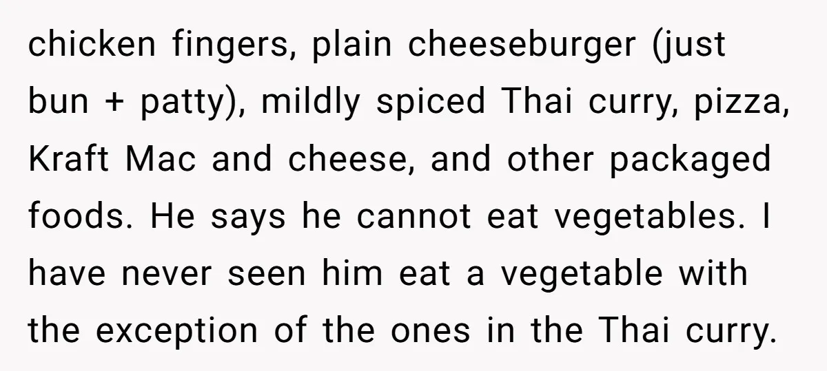chicken fingers, plain cheeseburger (just bun + patty), mildly spiced Thai curry, pizza, Kraft Mac and cheese, and other packaged foods. He says he cannot eat vegetables. I have never...
