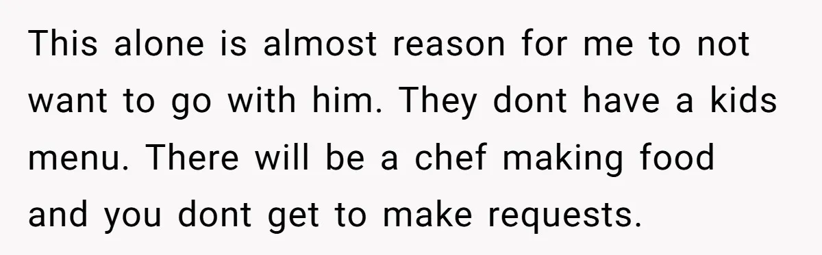 This alone is almost reason for me to not want to go with him. They dont have a kids menu. There will be a chef making food and you dont...