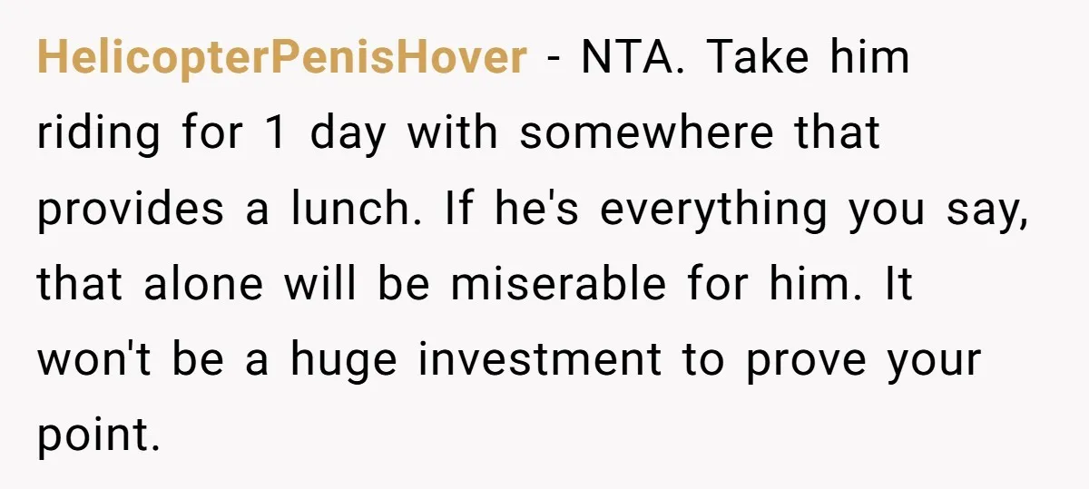 HelicopterPenisHover − NTA. Take him riding for 1 day with somewhere that provides a lunch. If he's everything you say, that alone will be miserable for him. It won't be...