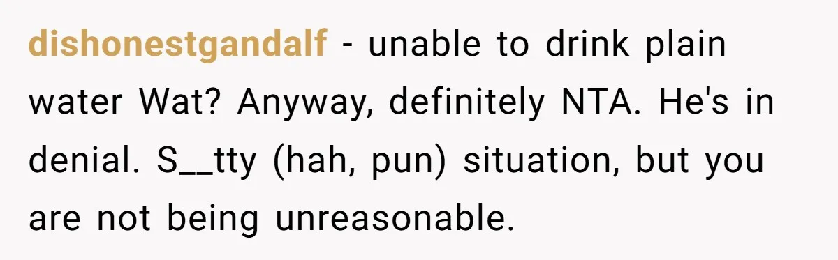 dishonestgandalf − unable to drink plain water Wat? Anyway, definitely NTA. He's in denial. S__tty (hah, pun) situation, but you are not being unreasonable.