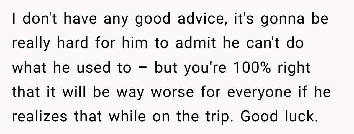 I don't have any good advice, it's gonna be really hard for him to admit he can't do what he used to – but you're 100% right that it will...