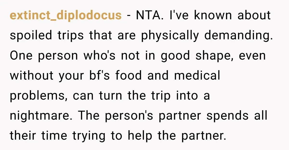 extinct_diplodocus − NTA. I've known about spoiled trips that are physically demanding. One person who's not in good shape, even without your bf's food and medical problems, can turn the...