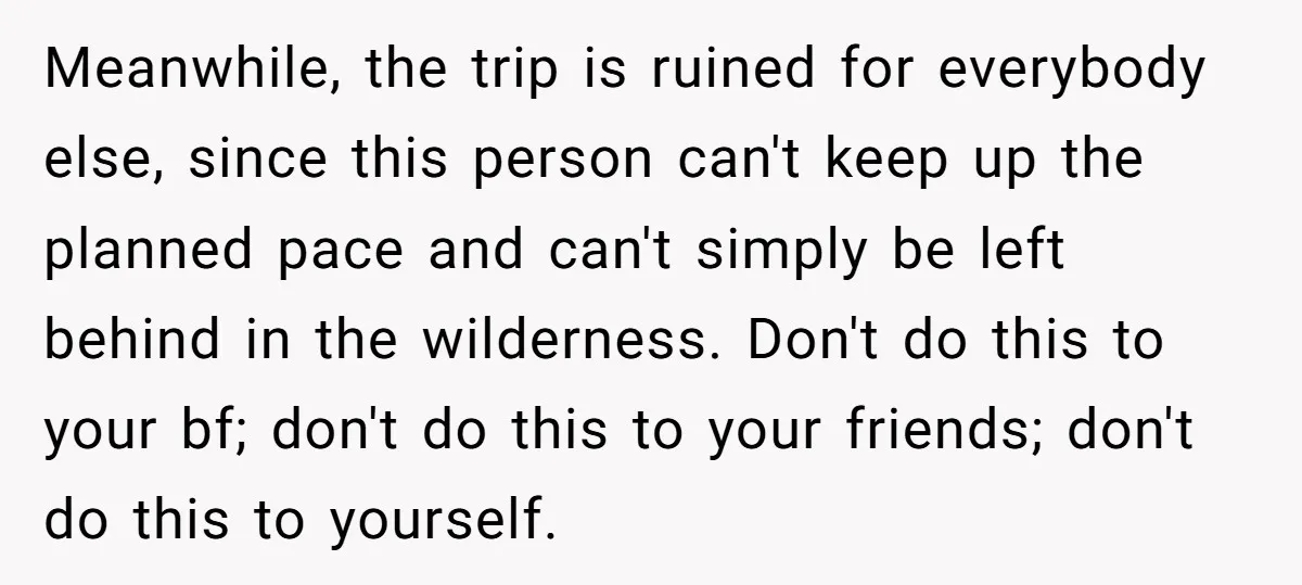 Meanwhile, the trip is ruined for everybody else, since this person can't keep up the planned pace and can't simply be left behind in the wilderness. Don't do this to...