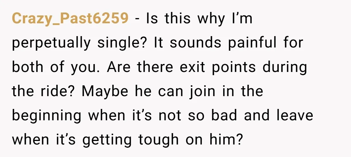Crazy_Past6259 − Is this why I’m perpetually single? It sounds painful for both of you. Are there exit points during the ride? Maybe he can join in the beginning when...
