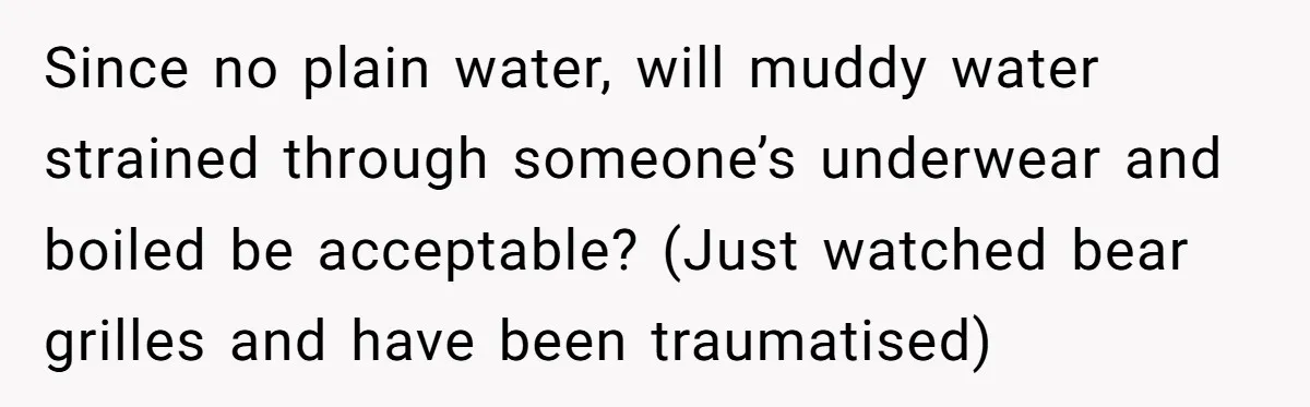 Since no plain water, will muddy water strained through someone’s underwear and boiled be acceptable? (Just watched bear grilles and have been traumatised)