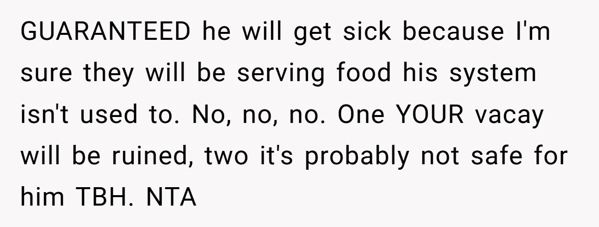 GUARANTEED he will get sick because I'm sure they will be serving food his system isn't used to. No, no, no. One YOUR vacay will be ruined, two it's probably...