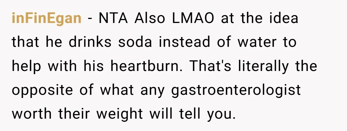 inFinEgan − NTA Also LMAO at the idea that he drinks soda instead of water to help with his heartburn. That's literally the opposite of what any gastroenterologist worth their...