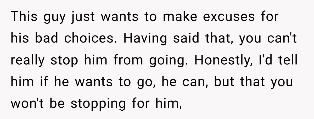 This guy just wants to make excuses for his bad choices. Having said that, you can't really stop him from going. Honestly, I'd tell him if he wants to go,...