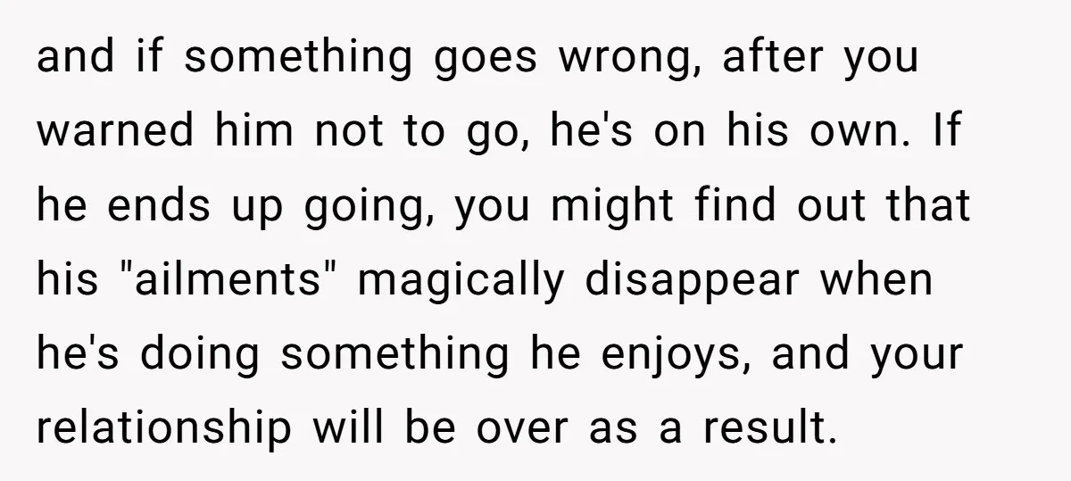 and if something goes wrong, after you warned him not to go, he's on his own. If he ends up going, you might find out that his "ailments" magically disappear...