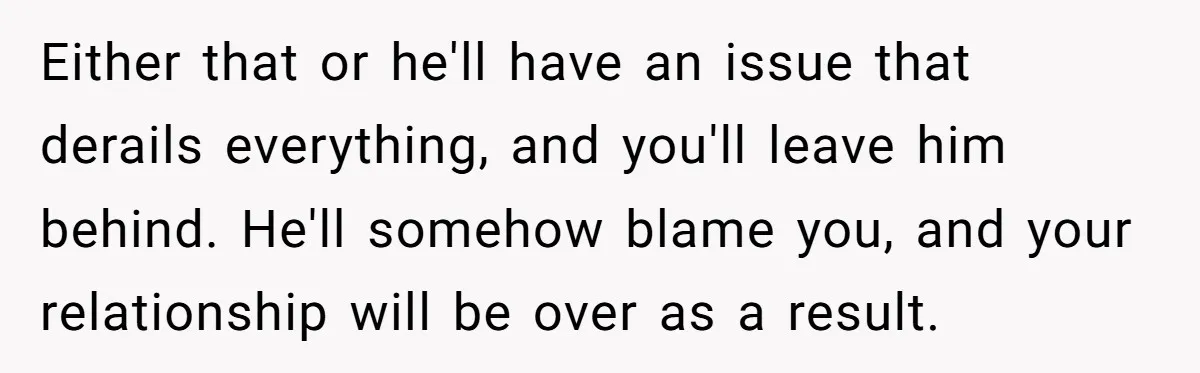 Either that or he'll have an issue that derails everything, and you'll leave him behind. He'll somehow blame you, and your relationship will be over as a result.
