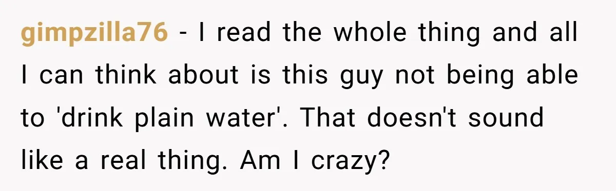 gimpzilla76 − I read the whole thing and all I can think about is this guy not being able to 'drink plain water'. That doesn't sound like a real thing....