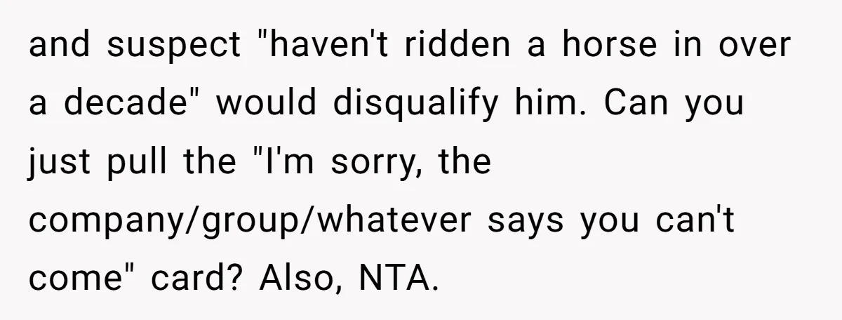 and suspect "haven't ridden a horse in over a decade" would disqualify him. Can you just pull the "I'm sorry, the company/group/whatever says you can't come" card? Also, NTA.
