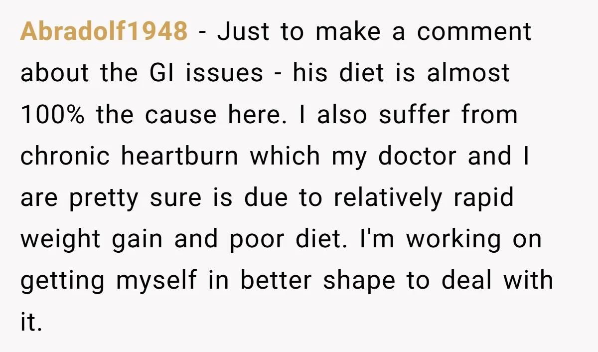 Abradolf1948 − Just to make a comment about the GI issues - his diet is almost 100% the cause here. I also suffer from chronic heartburn which my doctor and...