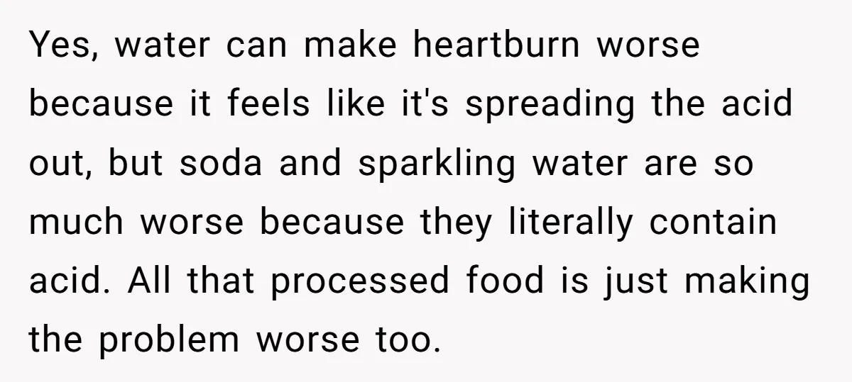 Yes, water can make heartburn worse because it feels like it's spreading the acid out, but soda and sparkling water are so much worse because they literally contain acid. All...