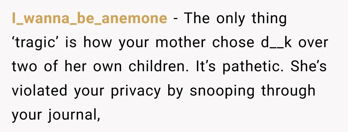 I_wanna_be_anemone − The only thing ‘tragic’ is how your mother chose d__k over two of her own children. It’s pathetic. She’s violated your privacy by snooping through your journal,