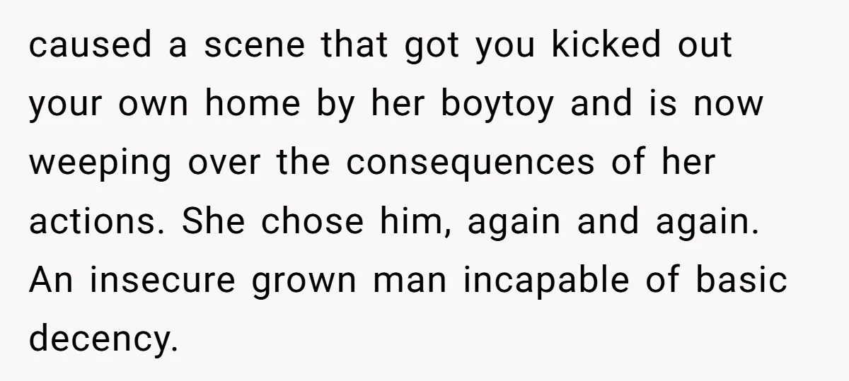 caused a scene that got you kicked out your own home by her boytoy and is now weeping over the consequences of her actions. She chose him, again and again....