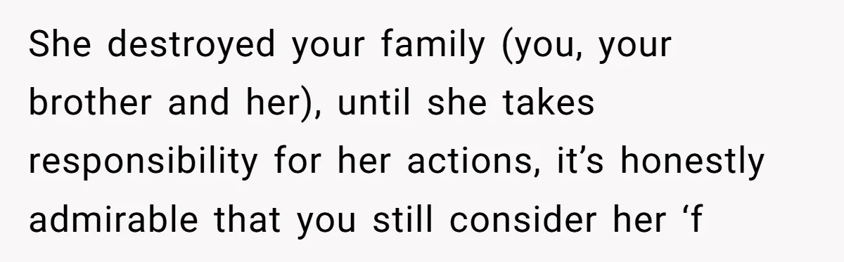 She destroyed your family (you, your brother and her), until she takes responsibility for her actions, it’s honestly admirable that you still consider her ‘f