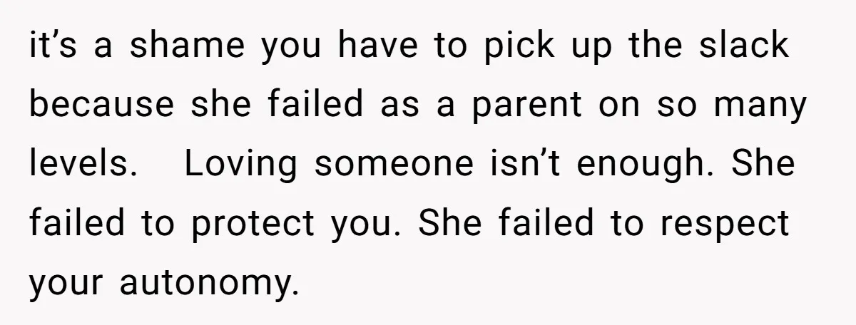 it’s a shame you have to pick up the slack because she failed as a parent on so many levels. Loving someone isn’t enough. She failed to protect you. She...