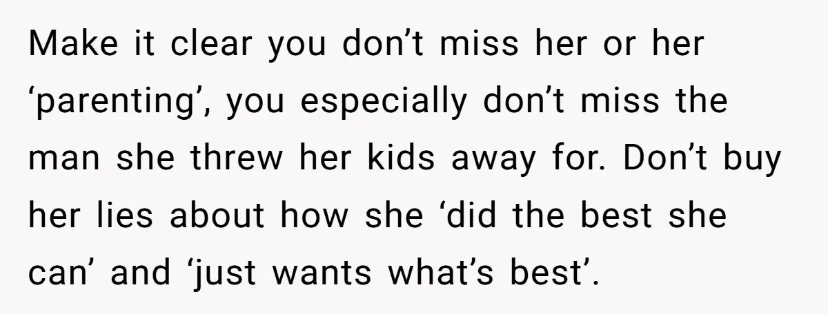 Make it clear you don’t miss her or her ‘parenting’, you especially don’t miss the man she threw her kids away for. Don’t buy her lies about how she ‘did...