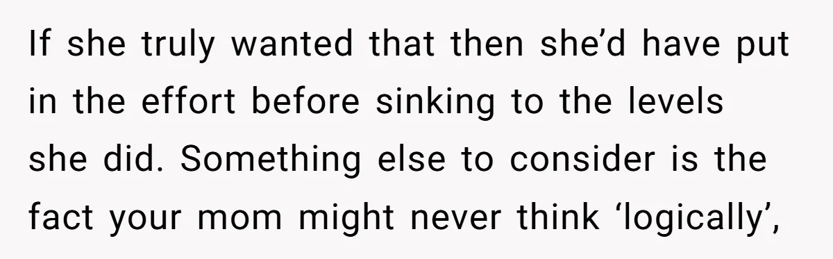 If she truly wanted that then she’d have put in the effort before sinking to the levels she did. Something else to consider is the fact your mom might never...