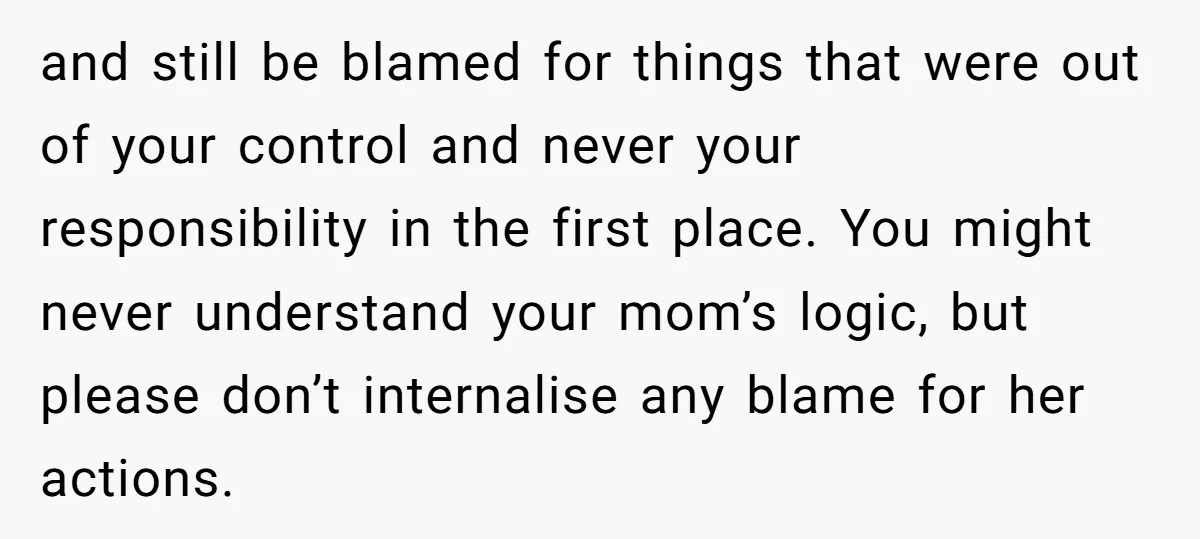 and still be blamed for things that were out of your control and never your responsibility in the first place. You might never understand your mom’s logic, but please don’t...