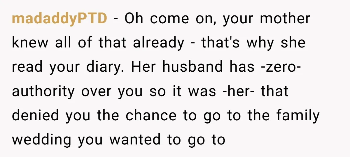 madaddyPTD − Oh come on, your mother knew all of that already - that's why she read your diary. Her husband has -zero- authority over you so it was -her-...