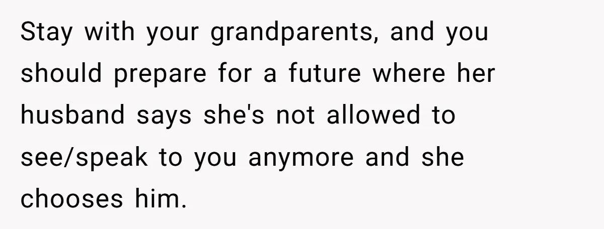 Stay with your grandparents, and you should prepare for a future where her husband says she's not allowed to see/speak to you anymore and she chooses him.