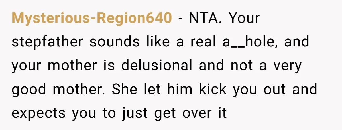 Mysterious-Region640 − NTA. Your stepfather sounds like a real a__hole, and your mother is delusional and not a very good mother. She let him kick you out and expects you...