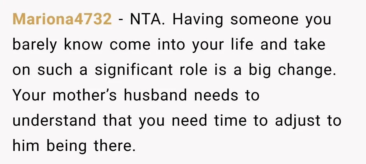 Mariona4732 − NTA. Having someone you barely know come into your life and take on such a significant role is a big change. Your mother’s husband needs to understand that...