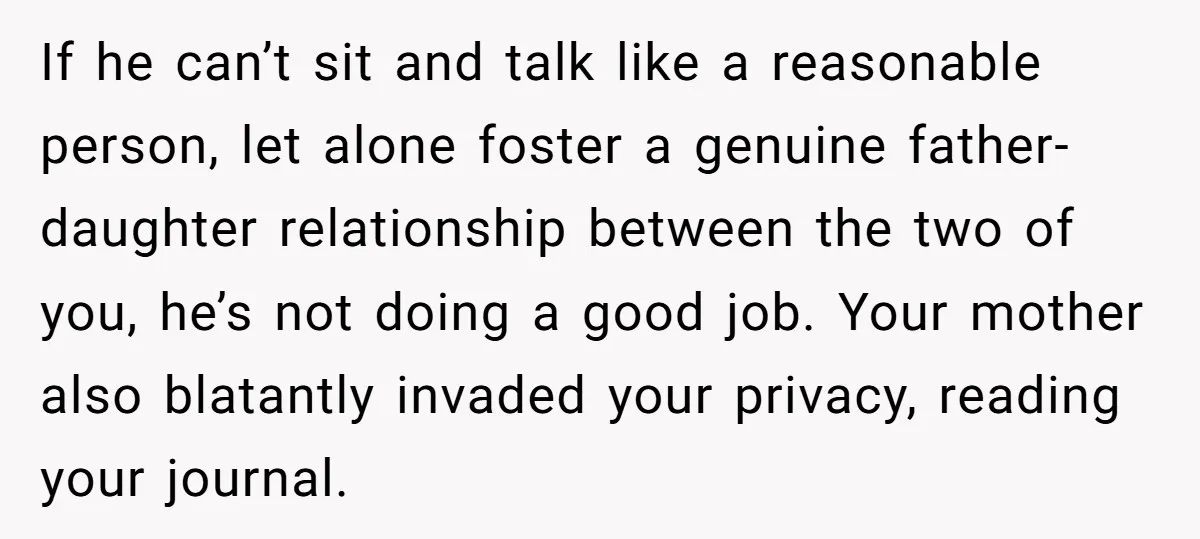 If he can’t sit and talk like a reasonable person, let alone foster a genuine father-daughter relationship between the two of you, he’s not doing a good job. Your mother...