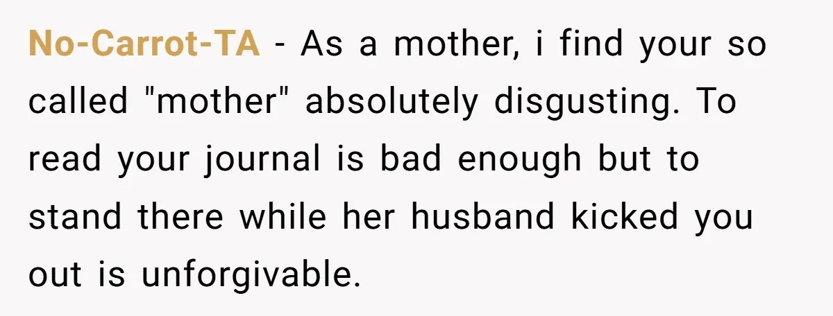 No-Carrot-TA − As a mother, i find your so called "mother" absolutely disgusting. To read your journal is bad enough but to stand there while her husband kicked you out...