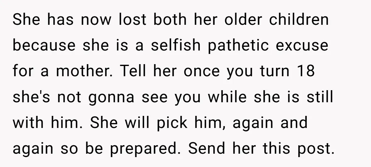 She has now lost both her older children because she is a selfish pathetic excuse for a mother. Tell her once you turn 18 she's not gonna see you while...