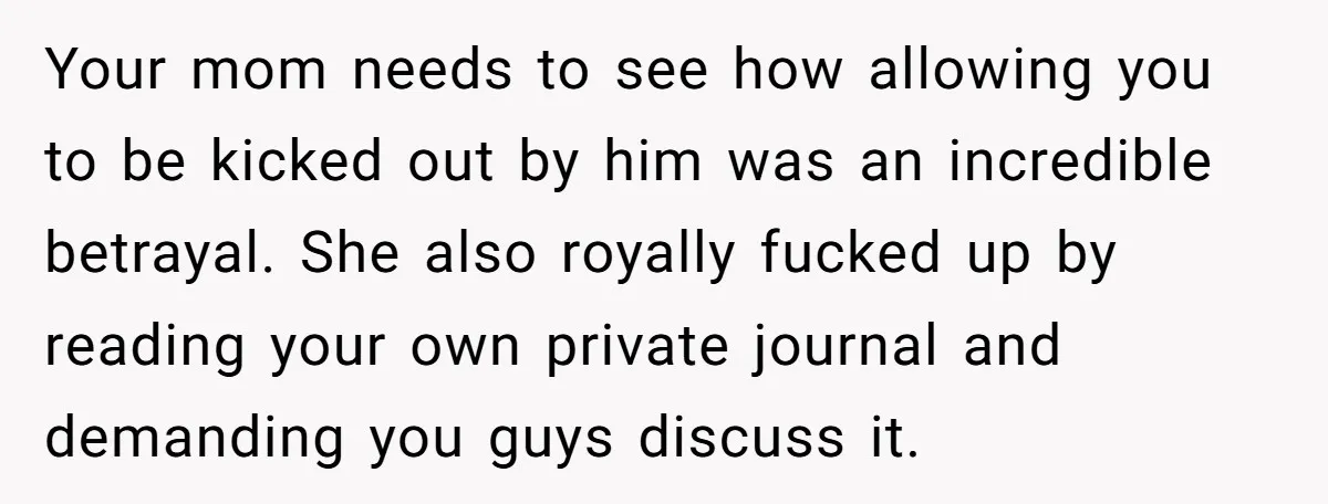 Your mom needs to see how allowing you to be kicked out by him was an incredible betrayal. She also royally fucked up by reading your own private journal and...