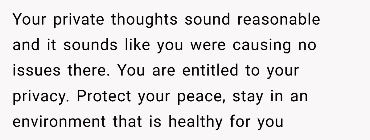 Your private thoughts sound reasonable and it sounds like you were causing no issues there. You are entitled to your privacy. Protect your peace, stay in an environment that is...