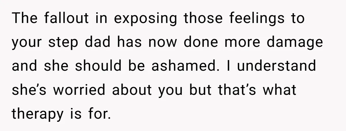 The fallout in exposing those feelings to your step dad has now done more damage and she should be ashamed. I understand she’s worried about you but that’s what therapy...