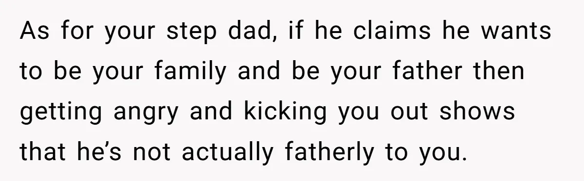 As for your step dad, if he claims he wants to be your family and be your father then getting angry and kicking you out shows that he’s not actually...