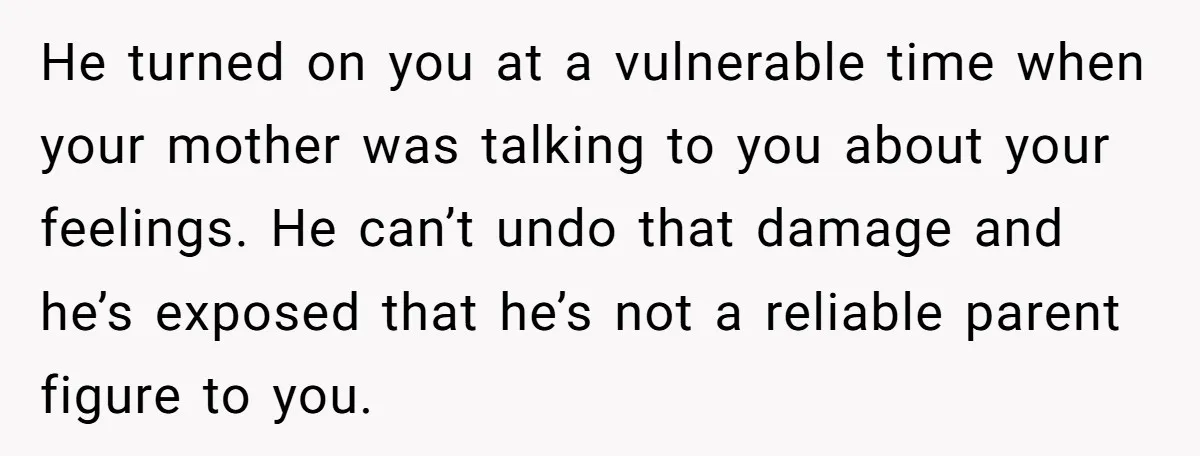 He turned on you at a vulnerable time when your mother was talking to you about your feelings. He can’t undo that damage and he’s exposed that he’s not a...