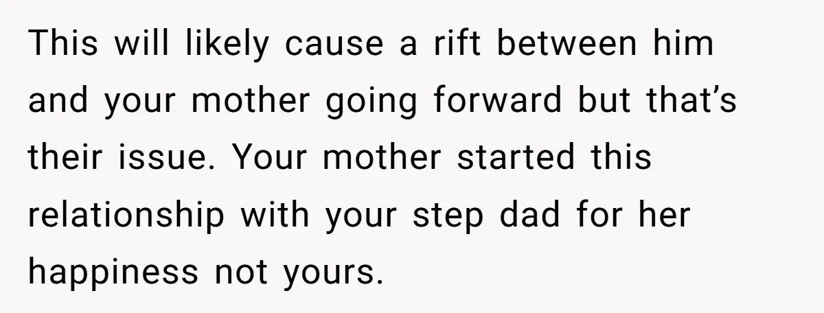 This will likely cause a rift between him and your mother going forward but that’s their issue. Your mother started this relationship with your step dad for her happiness not...