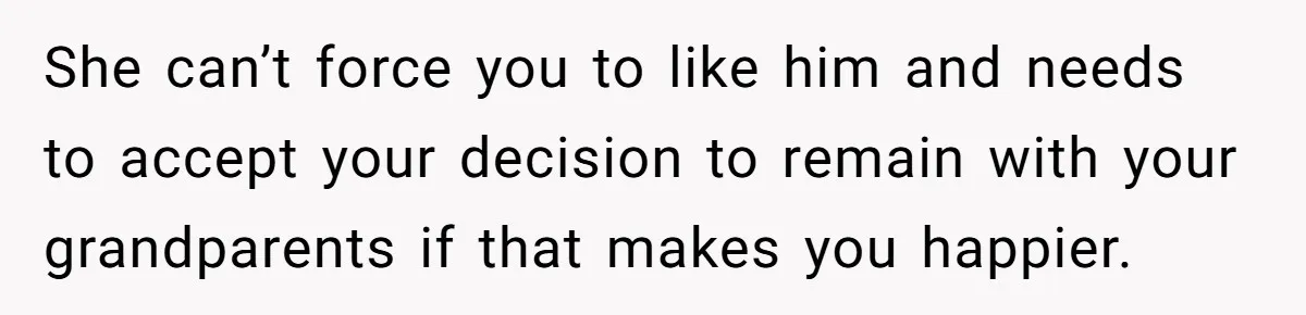 She can’t force you to like him and needs to accept your decision to remain with your grandparents if that makes you happier.