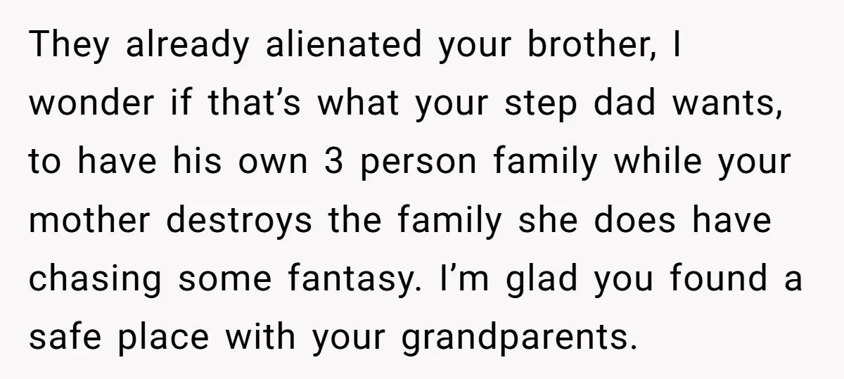 They already alienated your brother, I wonder if that’s what your step dad wants, to have his own 3 person family while your mother destroys the family she does have...