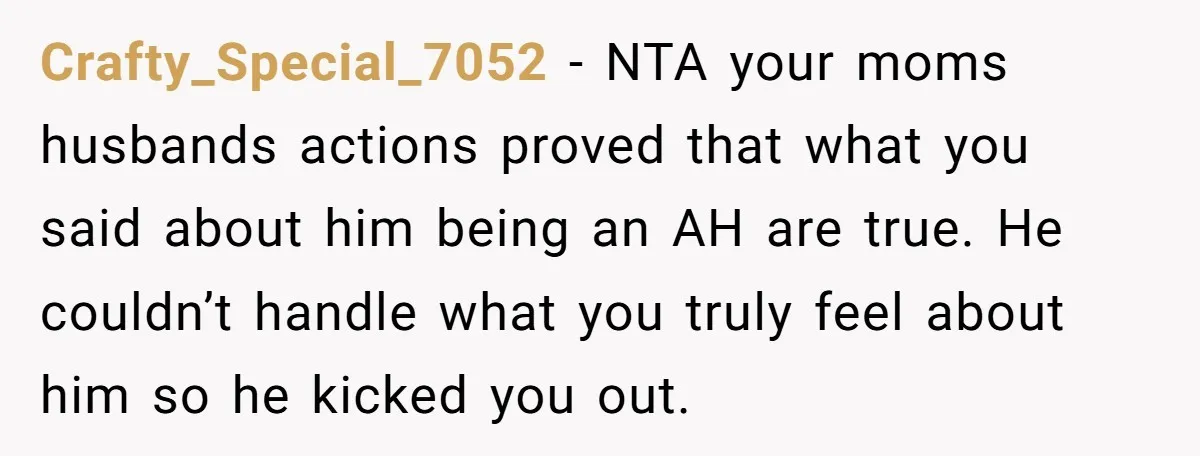 Crafty_Special_7052 − NTA your moms husbands actions proved that what you said about him being an AH are true. He couldn’t handle what you truly feel about him so he...