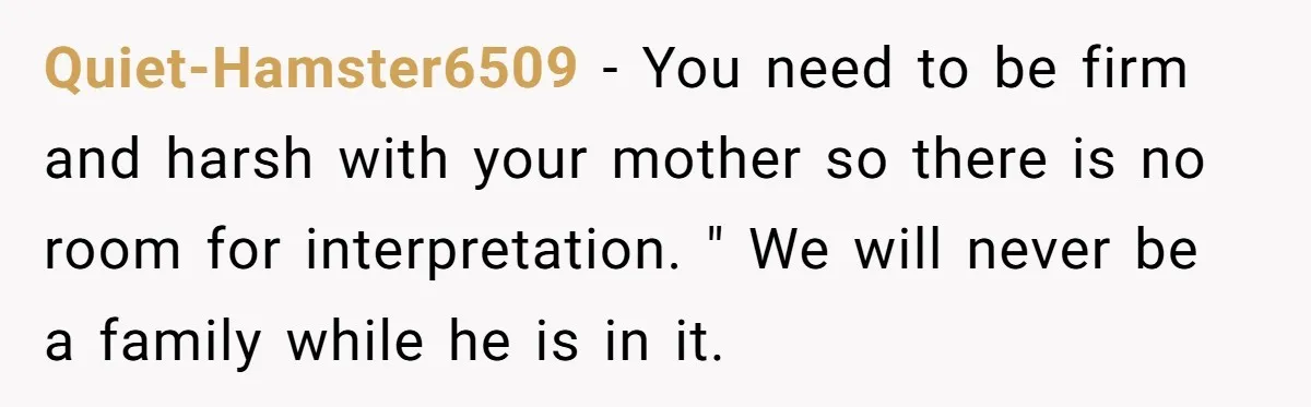 Quiet-Hamster6509 − You need to be firm and harsh with your mother so there is no room for interpretation. " We will never be a family while he is in...