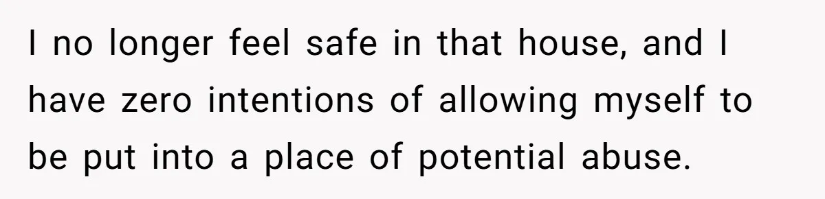 I no longer feel safe in that house, and I have zero intentions of allowing myself to be put into a place of potential abuse.