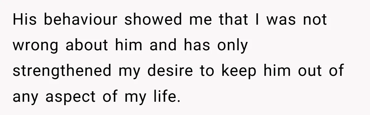 His behaviour showed me that I was not wrong about him and has only strengthened my desire to keep him out of any aspect of my life.