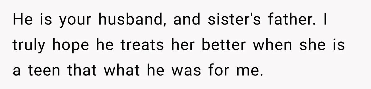 He is your husband, and sister's father. I truly hope he treats her better when she is a teen that what he was for me.