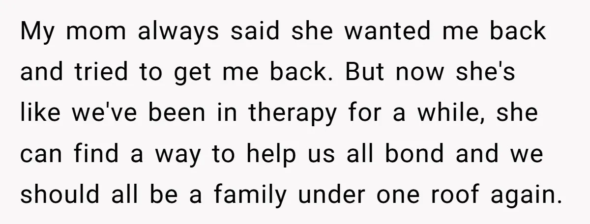 My mom always said she wanted me back and tried to get me back. But now she's like we've been in therapy for a while, she can find a way...